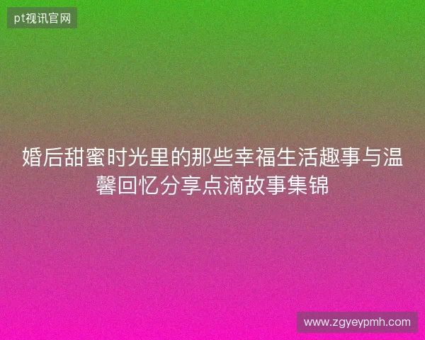 婚后甜蜜时光里的那些幸福生活趣事与温馨回忆分享点滴故事集锦